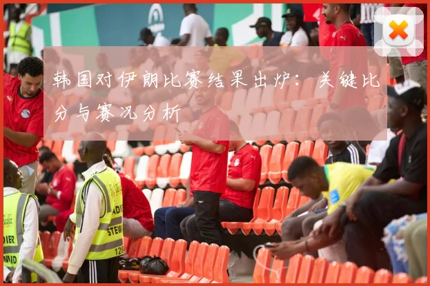 韩国对伊朗比赛结果出炉:关键比分与赛况分析